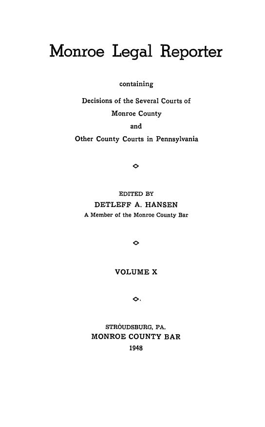 handle is hein.statereports/mnrolep0010 and id is 1 raw text is: Monroe Legal Reporter
containing
Decisions of the Several Courts of
Monroe County
and
Other County Courts in Pennsylvania

EDITED BY
DETLEFF A. HANSEN
A Member of the Monroe County Bar
VOLUME X
STROUDSBURG, PA.
MONROE COUNTY BAR
1948


