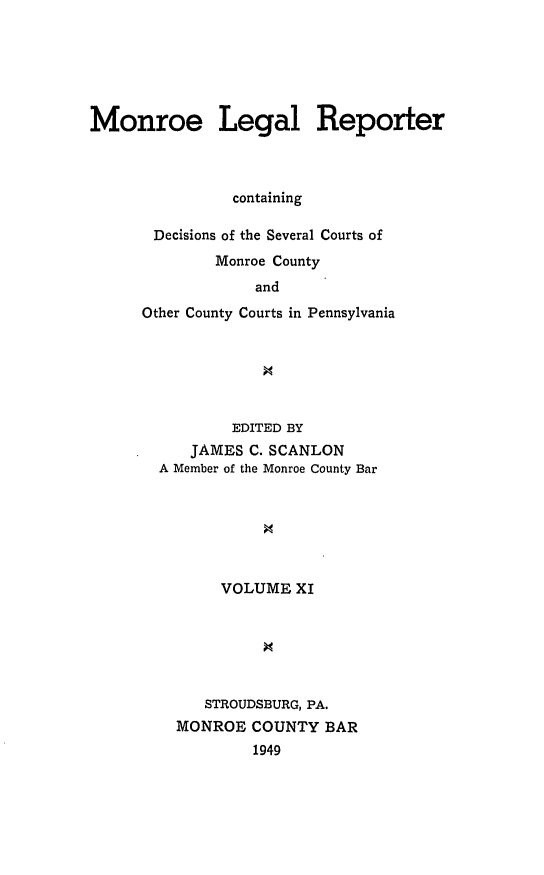handle is hein.statereports/mnrolep0011 and id is 1 raw text is: Monroe Legal Reporter
containing
Decisions of the Several Courts of
Monroe County
and
Other County Courts in Pennsylvania

EDITED BY
JAMES C. SCANLON
A Member of the Monroe County Bar
VOLUME XI
9
STROUDSBURG, PA.
MONROE COUNTY BAR
1949


