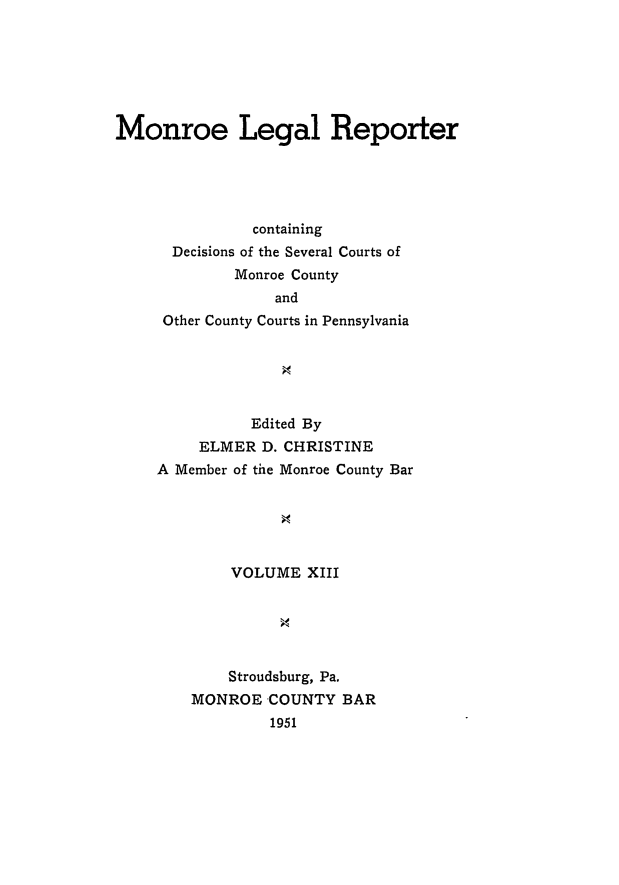 handle is hein.statereports/mnrolep0013 and id is 1 raw text is: Monroe Legal Reporter
containing
Decisions of the Several Courts of
Monroe County
and
Other County Courts in Pennsylvania

Edited By
ELMER D. CHRISTINE
A Member of the Monroe County Bar
VOLUME XIII
Stroudsburg, Pa.
MONROE COUNTY BAR
1951


