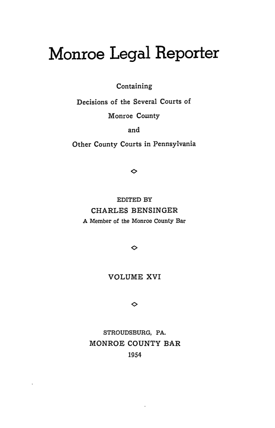 handle is hein.statereports/mnrolep0016 and id is 1 raw text is: Monroe Legal Reporter
Containing
Decisions of the Several Courts of
Monroe County
and
Other County Courts in Pennsylvania

EDITED BY
CHARLES BENSINGER
A Member of the Monroe County Bar
VOLUME XVI
STROUDSBURG, PA.
MONROE COUNTY BAR
1954


