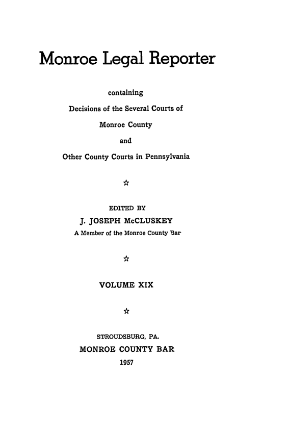 handle is hein.statereports/mnrolep0019 and id is 1 raw text is: Monroe Legal Reporter
containing
Decisions of the Several Courts of
Monroe County
and
Other County Courts in Pennsylvania

EDITED BY
J. JOSEPH McCLUSKEY
A Member of the Monroe County Bar
VOLUME XIX

STROUDSBURG, PA.
MONROE COUNTY BAR
1957


