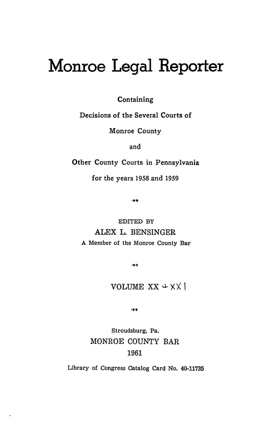 handle is hein.statereports/mnrolep0020 and id is 1 raw text is: Monroe Legal Reporter
Containing
Decisions of the Several Courts of
Monroe County
and
Other County Courts in Pennsylvania
for the years 1958 and 1959
EDITED BY
ALEX L. BENSINGER
A Member of the Monroe County Bar
VOLUME XX      I- X
Stroudsburg, Pa.
MONROE COUNTY BAR
1961
Library of Congress Catalog Card No. 40-11735


