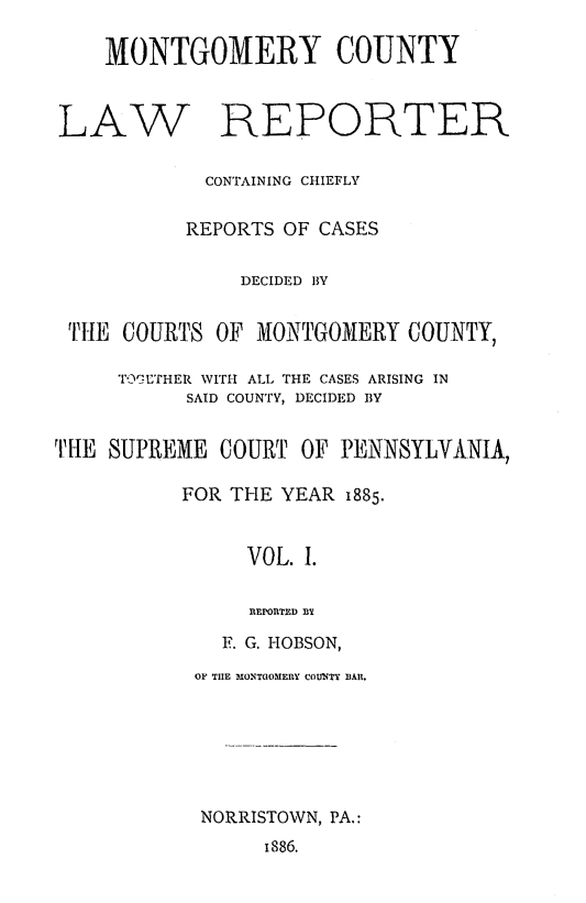 handle is hein.statereports/mntgclr0001 and id is 1 raw text is: MONTGOMERY COUNTY
LAW REPORTER
CONTAINING CHIEFLY
REPORTS OF CASES
DECIDED BY
THIE COURTS OF MONTGOMERY COUNTY,
TOIUTHER WITH ALL THE CASES ARISING IN
SAID COUNTY, DECIDED BY
THE SUPREME COURT OF PENNSYLVANIA,
FOR THE YEAR 1885.
VOL. I.
REPORTED BY
F. G. HOBSON,
OF THE M IONTGOMEIY COUiNTY BAlR.
NORRISTOWN, PA.:
i886.


