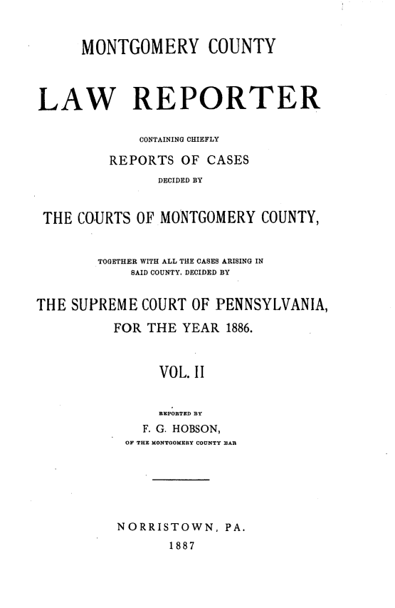 handle is hein.statereports/mntgclr0002 and id is 1 raw text is: MONTGOMERY COUNTY
LAW REPORTER
CONTAINING CHIEFLY
REPORTS OF CASES
DECIDED BY
THE COURTS OF MONTGOMERY COUNTY,
TOGETHER WITH ALL THE CASES ARISING IN
SAID COUNTY, DECIDED BY
THE SUPREME COURT OF PENNSYLVANIA,
FOR THE YEAR 1886.
VOL. II
REPORTED BY
F. G. HOBSON,
OF THE MONTGOMERY COUNTY BAR
NORRISTOWN, PA.
1887


