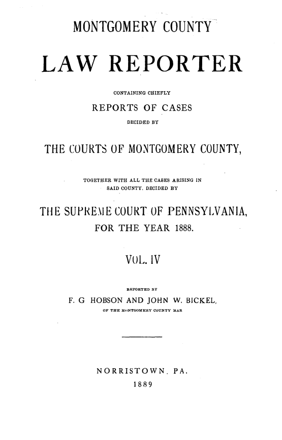handle is hein.statereports/mntgclr0004 and id is 1 raw text is: MONTGOMERY COUNTY
LAW RE PORTER
CONTAINING CHIEFLY
REPORTS OF CASES
DECIDED BY
THE COURTS OF MONTGOMERY COUNTY,
TOGETHER WITH ALL THE CASES ARISING IN
SAID COUNTY, DECIDED BY
THE SUPRE.\IE COURT OF PENNSYLVANIA,
FOR THE YEAR 1888.
VoL. IV
REPORTED BY
F. G HOBSON AND JOHN W. BICKEL,
OF THE M.,NTOOMERY COUNTY BAR

NORRISTOWN. PA.
1889


