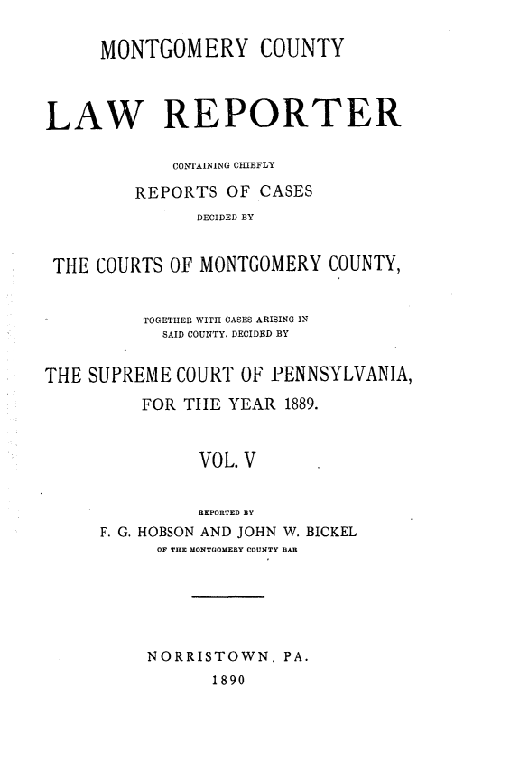 handle is hein.statereports/mntgclr0005 and id is 1 raw text is: MONTGOMERY COUNTY
LAW REPORTER
CONTAINING CHIEFLY
REPORTS OF CASES
DECIDED BY
THE COURTS OF MONTGOMERY COUNTY,
TOGETHER WITH CASES ARISING IN
SAID COUNTY, DECIDED BY
THE SUPREME COURT OF PENNSYLVANIA,
FOR THE YEAR 1889.
VOL. V
REPORTED BY
F. G. HOBSON AND JOHN W. BICKEL
OF THE MONTGOMERY COUNTY BAR

NORRISTOWN, PA.

1890


