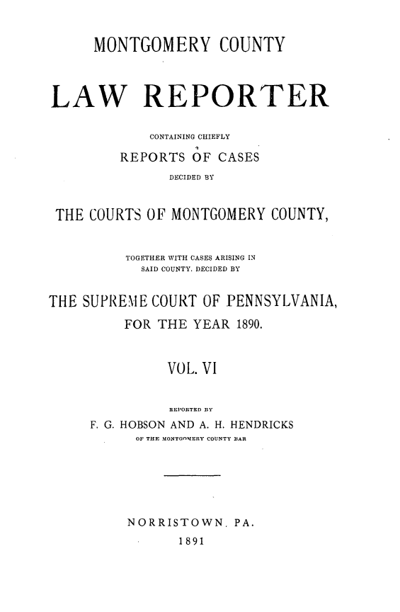 handle is hein.statereports/mntgclr0006 and id is 1 raw text is: MONTGOMERY COUNTY
LAW REPORTER
CONTAINING CHIEFLY
REPORTS OF CASES
DECIDED BY
THE COURTS OF MONTGOMERY COUNTY,
TOGETHER WITH CASES ARISING IN
SAID COUNTY, DECIDED BY
THE SUPREME COURT OF PENNSYLVANIA,
FOR THE YEAR 1890.
VOL. VI
REPORTED BY
F. G. HOBSON AND A. H. HENDRICKS
OF THE MONTGnMERY COUNTY BAR

NORRISTOWN. PA.
1891


