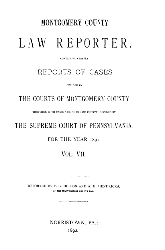 handle is hein.statereports/mntgclr0007 and id is 1 raw text is: MONTGOMERY COUNTY
LAW            REPORTER,
CONTAINING CHIEFLY
REPORTS OF CASES
DECIDED IY
THE COURTS OF MONTGOMERY COUNTY
TOGETHER WITH CASES ARISING IN SAIl) COUN'TY, DECIDED BlY
THE SUPREME COURT OF PENNSYLVANIA.
FOR THE YEAR 1891.
VOL. VII.
REPORTED BY F. G. HOBSON AND A. II. IENDRICKS,
OF HE M UfTOOIIEAY COUNTY D.11
NORRISTOWN, PA.:
1892.


