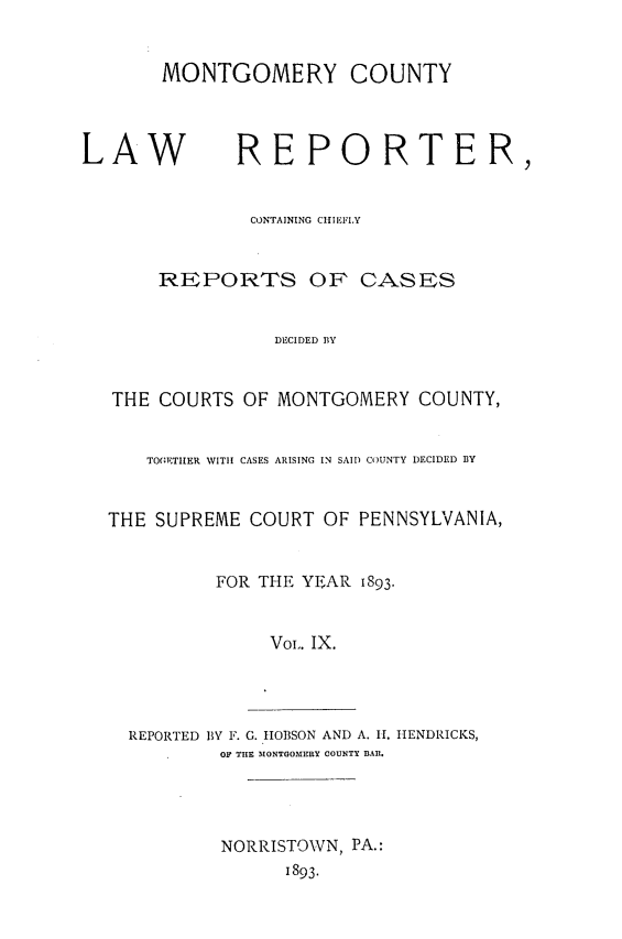 handle is hein.statereports/mntgclr0009 and id is 1 raw text is: MONTGOMERY COUNTY
LAW REPORTER,
CONTAINING ChIIEFLY
REPORTS OF CASES
DECIDED BY
THE COURTS OF MONTGOMERY COUNTY,
TOGETIER WITH CASES ARISING IN SAID COUNTY DECIDED BY
THE SUPREME COURT OF PENNSYLVANIA,
FOR THE YEAR 1893.
Vol,. IX.

REPORTED BY F. G. IIOBSON AND A. II. HENDRICKS,
OF TIlE MONTGOMERY COUNTY BAIl.
NORRISTOWN, PA.:
1893.


