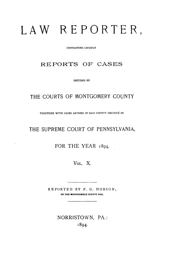 handle is hein.statereports/mntgclr0010 and id is 1 raw text is: LAW         REPORTER,
CONTAINING CHIEFLY
REPORTS OF CASES
DECIDED BY
THE COURTS OF MONTGOMERY COUNTY
TOGETHER WITH CASES ARISING IN SAIl) COUNTY DECII)E1 BY
THE SUPREME COURT OF PENNSYLVANIA,
FOR THE YEAR 1894.
VOL. X.
REPORTED BY F. G. HOBSON,
OF THE MONTGOMEIRY COUNTY BAR.
NORRISTOWN, PA.:
1894.


