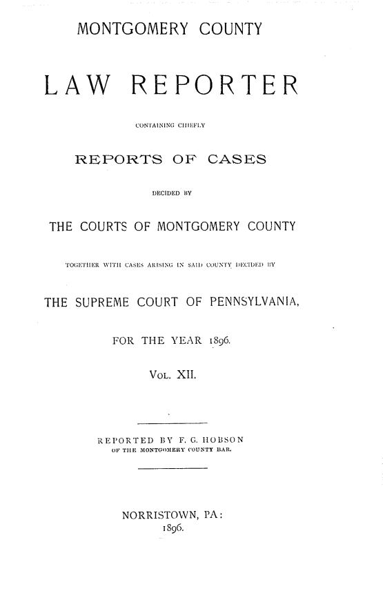 handle is hein.statereports/mntgclr0012 and id is 1 raw text is: MONTGOMERY COUNTY
LAW REPORTER
CONTAINING CIIIEFIY
REPORTS OF CASES
DECIDED BY
THE COURTS OF MONTGOMERY COUNTY
TOGETHILER WITH CASES ARISING IN  SAI) COUNTY )E CIDIEI) lY
THE SUPREME COURT OF PENNSYLVANIA,
FOR THE YEAR 1896.
VOL. XII.
REPORTED BY F. G. IOBSON
OF TILE MONTGOMERY COUNTY liAR.
NORRISTOWN, PA:
1896.


