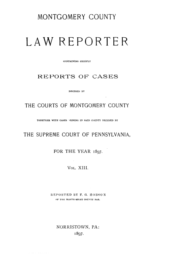 handle is hein.statereports/mntgclr0013 and id is 1 raw text is: MONTGOMERY COUNTY
LAW REPORTER
CONTAINING CHIEFIY
REPORTS OP CASES
DECIDED BY
THE COURTS OF MONTGOMERY COUNTY
TOGETHER WITH CAHES IQUHINGl IN SAIl) COUNTY DECIDED BY
THE SUPREME COURT OF PENNSYLVANIA,
FOR THE YEAR 1897.
VOL. XIII.
Ii EI') RT D  13Y  F. G. 1B 13S0 N
OF TIEl MONTG MhIlY COUNTY liAR.
NORRISTOWN, PA:
1897.


