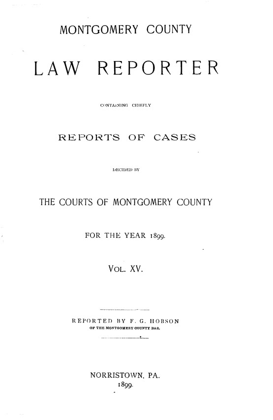 handle is hein.statereports/mntgclr0015 and id is 1 raw text is: MONTGOMERY COUNTY

LAW

REPORTER

CONTAINING  CiIEFLY
REPORTS OF CASES
DI)11) BY
THE COURTS OF MONTGOMERY COUNTY

FOR THE YEAR 1899.
VOL. XV.
REPORTED BY F. G. HOBSON
OF THE MONTGOMERY COUNTY BAR.

NORRISTOWN, PA.
1899.


