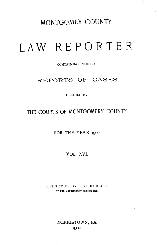 handle is hein.statereports/mntgclr0016 and id is 1 raw text is: MONTGOMEY COUNTY
LAW REPORTER
CONTAINING CHIEFLY

REPORTS OF

CASES

DECIDED BY
THE COURTS OF MONTGOMERY COUNTY
FOR THE YEAR 9oo.
VOL. XVI.
REPORTED BY F. G. HOBSON,
OF THE MONTGOMERY COUNTY BAR.
NORRISTOWN, PA.
1900.


