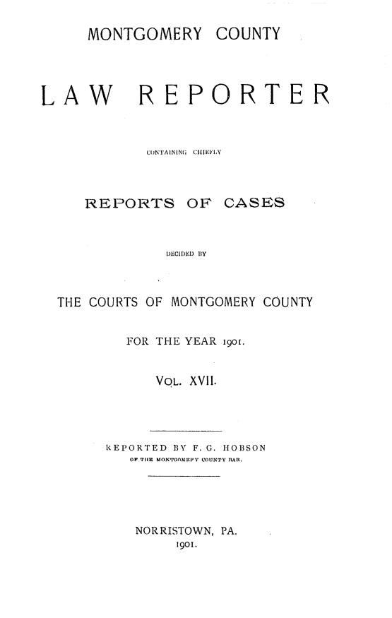 handle is hein.statereports/mntgclr0017 and id is 1 raw text is: MONTGOMERY COUNTY
AW REPORTER
CON'AIN[NQ  CHIIEFLY

REPORTS OF

CASES

DECIDED lY

THE COURTS OF MONTGOMERY COUNTY
FOR THE YEAR i9o.
VOL. XVII.

REPORTED 13Y F. G. 1IO1SON
OF TIHE MONTOOMIC1'Y CO17NTY nAR.
NORRISTOWN, PA.
1901.


