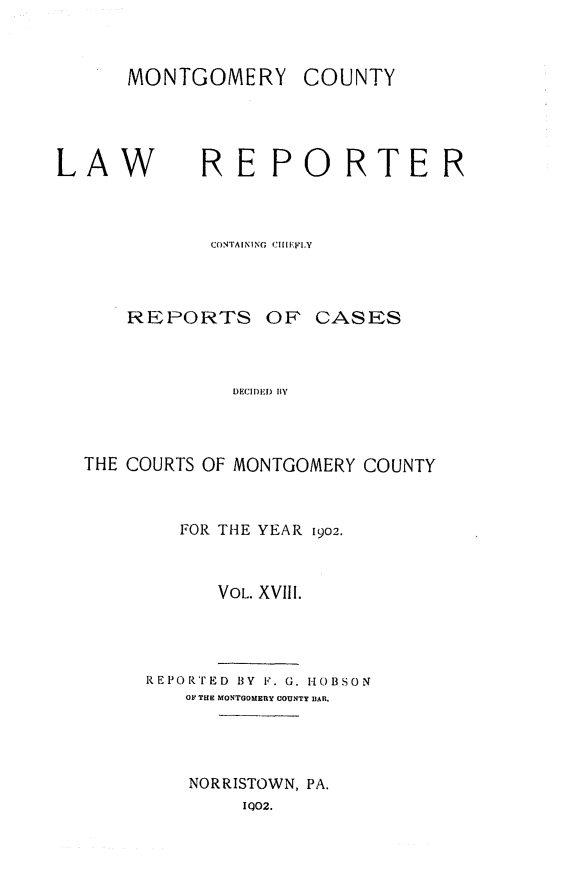 handle is hein.statereports/mntgclr0018 and id is 1 raw text is: MONTGOMERY COUNTY

LAW

REPORTER

CONTAINING  CIIIFI.Y

REPORTS OF

CASES

DECI)D BY

THE COURTS OF MONTGOMERY COUNTY
FOR THE YEAR 1902.
VOL. XVIII.
REPORTED BY F. G. HOBSON
OF THE MONTGOMERY COUNTY lIAR.
NORRISTOWN, PA.
IQ02.


