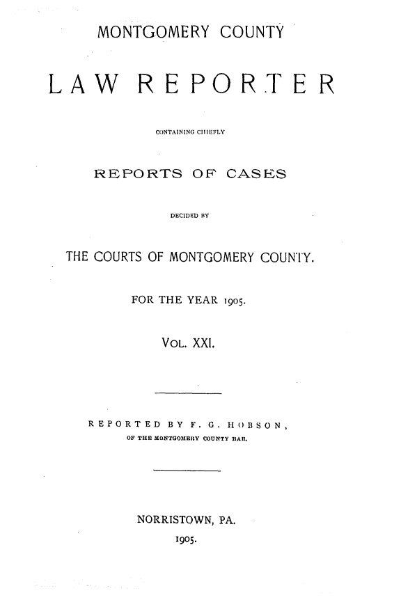 handle is hein.statereports/mntgclr0021 and id is 1 raw text is: MONTGOMERY COUNTY
AW RE PORTE R
CONTAINING CIIIEFLY
REPORTS OF CASES
DECIDED BY
THE COURTS OF MONTGOMERY COUNTY.

FOR THE YEAR 19o5.
VOL. XXI.

REPORTED BY F. G. HOBSON,
OF THE MONTGOMERY COUNTY BAR.
NORRISTOWN, PA.

1905.


