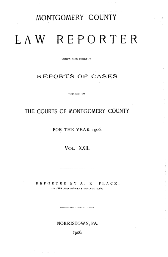 handle is hein.statereports/mntgclr0022 and id is 1 raw text is: L

i9o6.

MONTGOMERY COUNTY
AW RE-PORTE
CONTAINING  I EI.F
REPORTS OF CASES
DKIDEDI liv
THE COURTS OF MONTGOMERY COUNTY
FOR THE YEAR 19o6.
VOL. XXI.
RE P i()RT E D  B Y  A . R .  J, A C E
OF T'Il K MOMIj( OM I:Iy 4ou4 N'r'y iiAit.
NORRISTOWN, PA.

R



