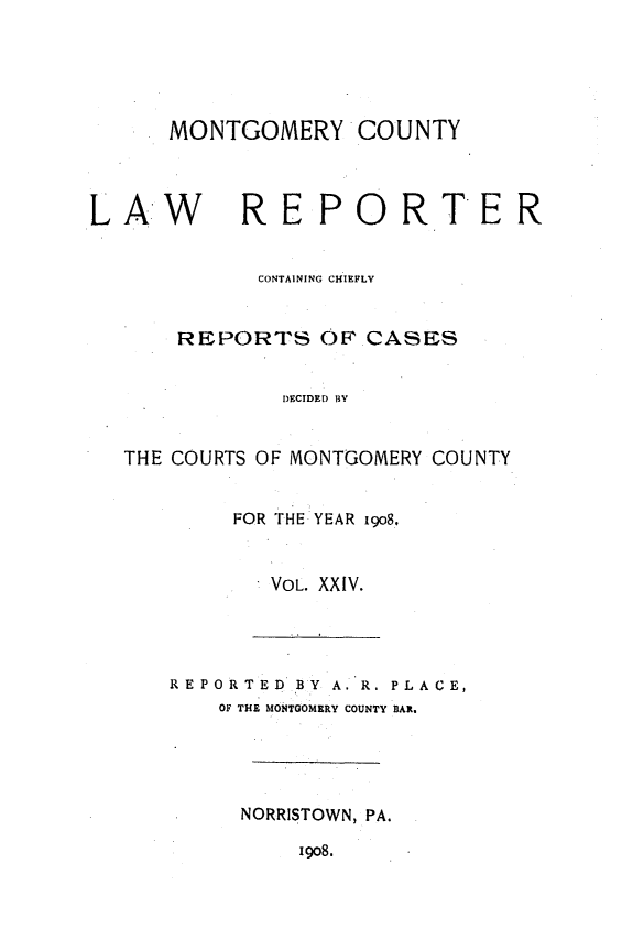 handle is hein.statereports/mntgclr0024 and id is 1 raw text is: MONTGOMERY COUNTY

LAW        REPORTER
CONTAINING CHIEFLY
REPORTS OF CASES
DECIDED BY
THE COURTS OF MONTGOMERY COUNTY
FOR THE YEAR i9o8.

VOL. XXIV.
REPORTED BY A. R. PLACE,
OF THE MONTGOMERY COUNTY BAR.
NORRISTOWN, PA.
1908.


