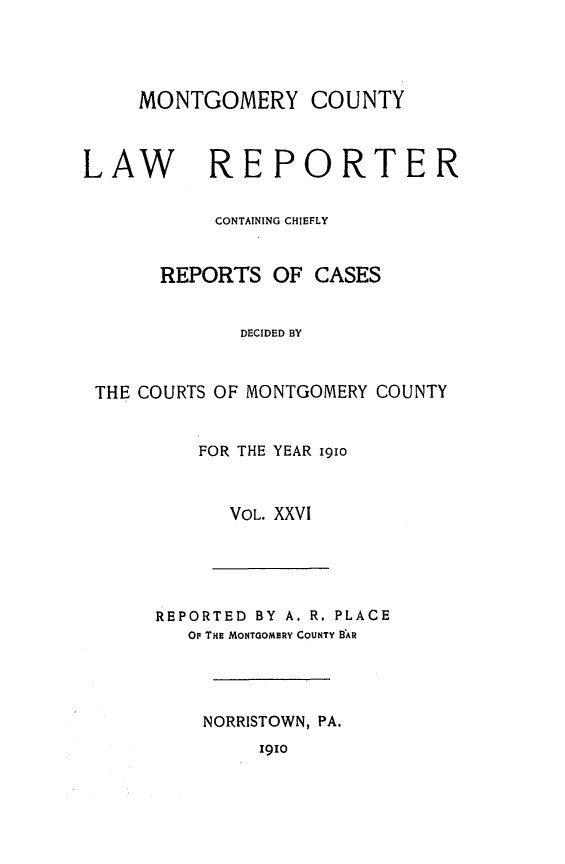 handle is hein.statereports/mntgclr0026 and id is 1 raw text is: MONTGOMERY COUNTY
LAW      REPORTER
CONTAINING CHIEFLY
REPORTS OF CASES
DECIDED BY
THE COURTS OF MONTGOMERY COUNTY

FOR THE YEAR i9io
VOL. XXVI

REPORTED BY A. R. PLACE
OF THE MONTGOMERY COUNTY B AR
NORRISTOWN, PA.

1910


