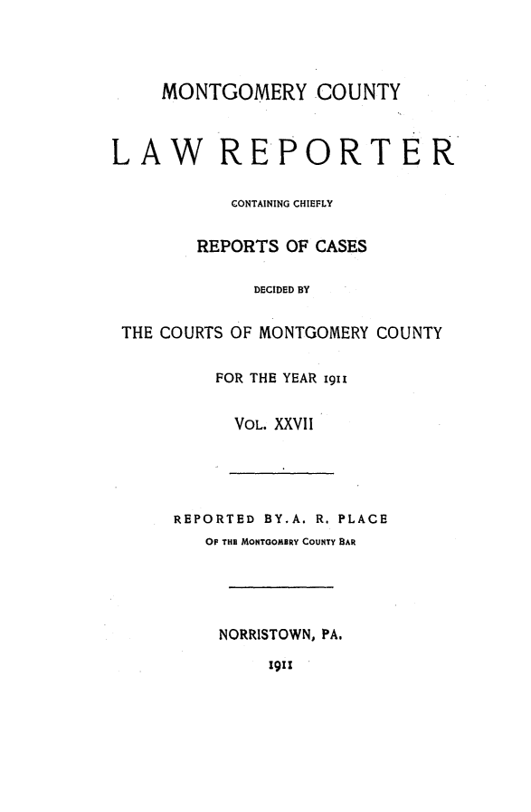 handle is hein.statereports/mntgclr0027 and id is 1 raw text is: MONTGOMERY COUNTY

LAW REPORTER
CONTAINING CHIEFLY
REPORTS OF CASES
DECIDED BY
THE COURTS OF MONTGOMERY COUNTY
FOR THE YEAR i9i1
VOL. XXVII

REPORTED BY.A. R. PLACE
OF TH MONTGOMERY COUNTY BAR
NORRISTOWN, PA.
1911


