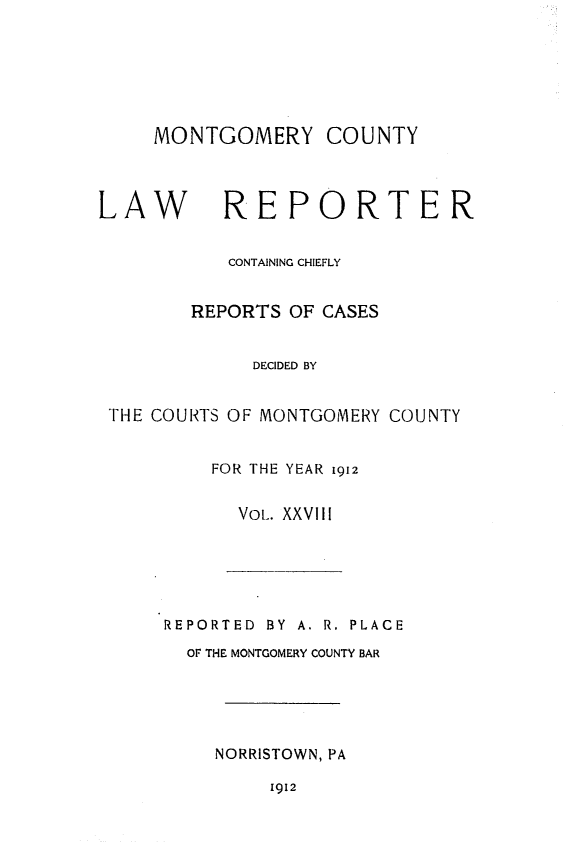 handle is hein.statereports/mntgclr0028 and id is 1 raw text is: MONTGOMERY COUNTY

LAW REPORTER
CONTAINING CHIEFLY
REPORTS OF CASES
DECIDED BY
THE COURTS OF MONTGOMERY COUNTY
FOR THE YEAR 1912
VOL. XXVIII

REPORTED BY A. R. PLACE
OF THE MONTGOMERY COUNTY BAR
NORRISTOWN, PA
1912


