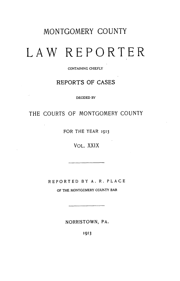 handle is hein.statereports/mntgclr0029 and id is 1 raw text is: MONTGOMERY COUNTY
LAW REPORTER
CONTAINING CHIEFLY
REPORTS OF CASES
DECIDED BY
THE COURTS OF MONTGOMERY COUNTY
FOR THE YEAR 1913
VOL. XXIX
REPORTED BY A. R. PLACE
OF THE MONTGCMERY COUNTY BAR
NORRISTOWN, PA.
1913



