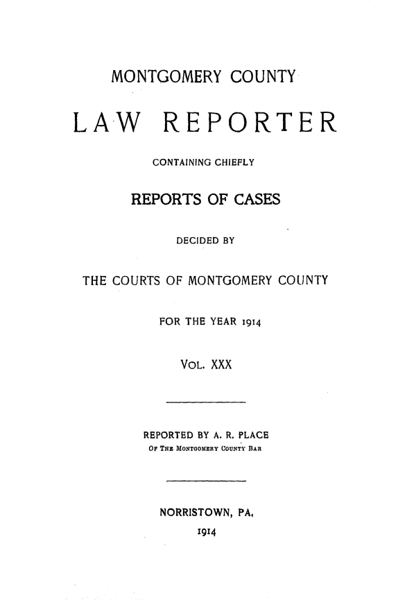 handle is hein.statereports/mntgclr0030 and id is 1 raw text is: MONTGOMERY COUNTY
LAW         REPORTER
CONTAINING CHIEFLY
REPORTS OF CASES
DECIDED BY
THE COURTS OF MONTGOMERY COUNTY
FOR THE YEAR 1914
VOL. XXX
REPORTED BY A. R. PLACE
O THE MONTGOMERY COUNTY BAR
NORRISTOWN, PA,
1914


