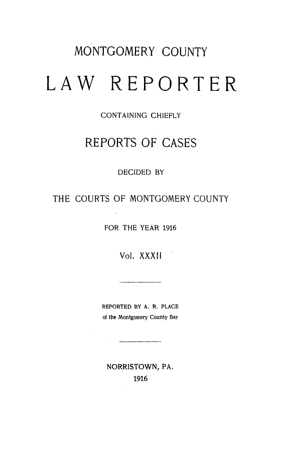 handle is hein.statereports/mntgclr0032 and id is 1 raw text is: MONTGOMERY COUNTY
LAW REPORTER
CONTAINING CHIEFLY
REPORTS OF CASES
DECIDED BY
THE COURTS OF MONTGOMERY COUNTY
FOR THE YEAR 1916
Vol. XXXII
REPORTED BY A. R. PLACE
of the Montgomery County Bar
NORRISTOWN, PA.
1916


