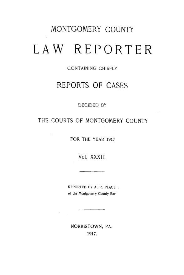 handle is hein.statereports/mntgclr0033 and id is 1 raw text is: MONTGOMERY

LAW REPORTER
CONTAINING CHIEFLY

REPORTS

OF CASES

DECIDED BY
THE COURTS OF MONTGOMERY COUNTY
FOR THE YEAR 1917
Vol. XXXIII

REPORTED BY A. R. PLACE
of the Montgomery County Bar
NORRISTOWN, PA.
1917.

COUNTY


