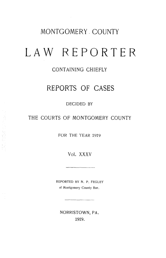 handle is hein.statereports/mntgclr0035 and id is 1 raw text is: MONTGOMERY COUNTY
LAW REPORTER
CONTAINING CHIEFLY

REPORTS

OF CASES

DECIDED BY
THE COURTS OF MONTGOMERY COUNTY
FOR THE YEAR 1919
Vol. XXXV
REPORTED BY N. P. FEGLEY
of Montgomery County Bar.
NORRISTOWN, PA.
1919.


