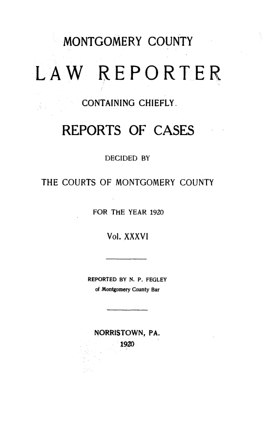 handle is hein.statereports/mntgclr0036 and id is 1 raw text is: MONTGOMERY COUNTY
LAW REPORTER
CONTAINING CHIEFLY.
REPORTS OF CASES
DECIDED BY
THE COURTS OF MONTGOMERY COUNTY
FOR THE YEAR 1920
Vol. XXXVI
REPORTED BY N. P. FEGLEY
of Montgomery County Bar
NORRISTOWN, PA.
1920


