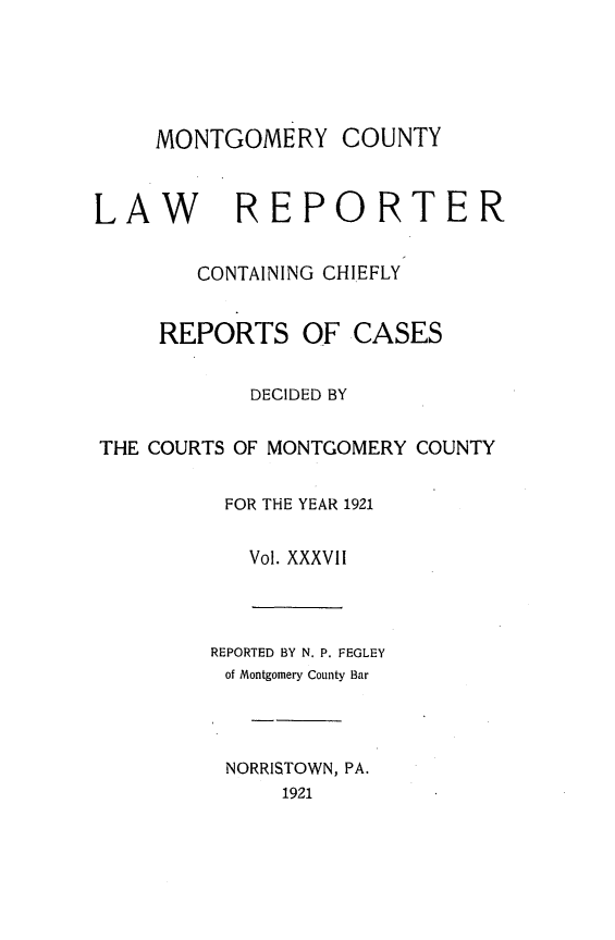 handle is hein.statereports/mntgclr0037 and id is 1 raw text is: MONTGOMERY COUNTY
LAW        REPORTER
CONTAINING CHIEFLY
REPORTS OF CASES
DECIDED BY
THE COURTS OF MONTGOMERY COUNTY
FOR THE YEAR 1921
Vol. XXXVII
REPORTED BY N. P. FEGLEY
of Montgomery County Bar
NORRISTOWN, PA.
1921


