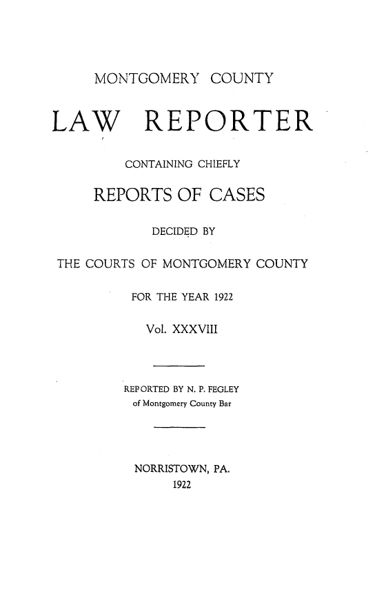 handle is hein.statereports/mntgclr0038 and id is 1 raw text is: MONTGOMERY

COUNTY

LAW REPORTER
CONTAINING CHIEFLY
REPORTS OF CASES
DECIDED BY
THE COURTS OF MONTGOMERY COUNTY
FOR THE YEAR 1922
Vol. XXXVIII
REPORTED BY N. P. FEGLEY
of Montgomery County Bar
NORRISTOWN, PA.
1922


