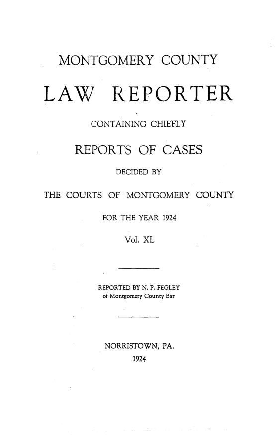 handle is hein.statereports/mntgclr0040 and id is 1 raw text is: MONTGOMERY COUNTY
LAW REPORTER
CONTAINING CHIEFLY
REPORTS OF CASES
DECIDED BY
THE COURTS OF MONTGOMERY COUNTY
FOR THE YEAR 1924
Vol. XL
REPORTED BY N. P. FEGLEY
of Montgomery County Bar
NORRISTOWN, PA.
1924


