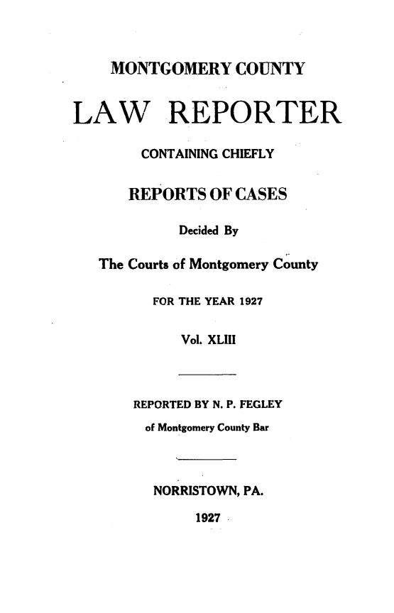 handle is hein.statereports/mntgclr0043 and id is 1 raw text is: MONTGOMERY COUNTY
LAW REPORTER
CONTAINING CHIEFLY
REPORTS OF CASES
Decided By
The Courts of Montgomery County
FOR THE YEAR 1927
Vol. XLIII
REPORTED BY N. P. FEGLEY
of Montgomery County Bar
NORRISTOWN, PA.
1927.


