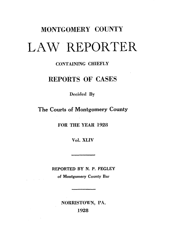 handle is hein.statereports/mntgclr0044 and id is 1 raw text is: MONTGOMERY COUNTY
LAW REPORTER
CONTAINING CHIEFLY
REPORTS OF CASES
Decided By
The Courts of Montgomery County
FOR THE YEAR 1928
Vol. XLIV
REPORTED BY N. P. FEGLEY
of Montgomery County Bar
NORRISTOWN, PA.
1928


