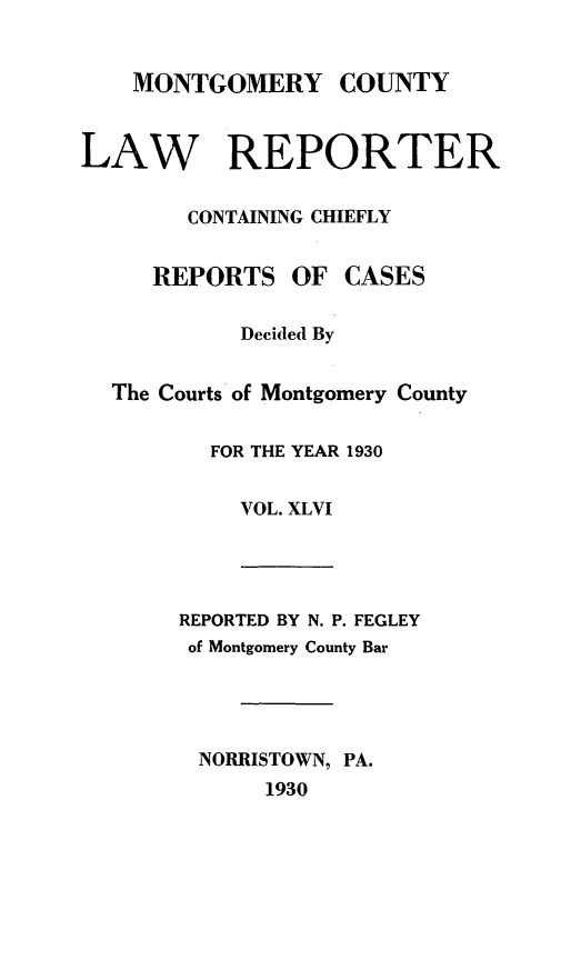 handle is hein.statereports/mntgclr0046 and id is 1 raw text is: MONTGOMERY COUNTY
LAW REPORTER
CONTAINING CHIEFLY
REPORTS OF CASES
Decided By
The Courts of Montgomery County
FOR THE YEAR 1930
VOL. XLVI
REPORTED BY N. P. FEGLEY
of Montgomery County Bar
NORRISTOWN, PA.
1930


