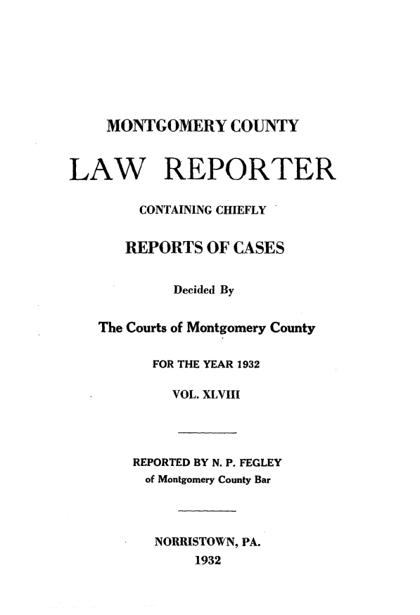 handle is hein.statereports/mntgclr0048 and id is 1 raw text is: MONTGOMERY COUNTY
LAW REPORTER
CONTAINING CHIEFLY
REPORTS OF CASES
Decided By
The Courts of Montgomery County
FOR THE YEAR 1932
VOL. XLVIII
REPORTED BY N. P. FEGLEY
of Montgomery County Bar
NORRISTOWN, PA.
1932


