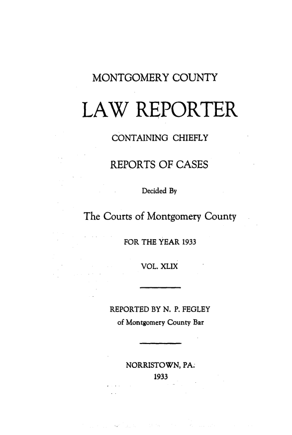 handle is hein.statereports/mntgclr0049 and id is 1 raw text is: MONTGOMERY COUNTY
LAW REPORTER
CONTAINING CHIEFLY
REPORTS OF CASES
Decided By
The Courts of Montgomery County
FOR THE YEAR 1933
VOL. XLIX
REPORTED BY N. P. FEGLEY
of Montgomery County Bar
NORRISTOWN, PA.
1933


