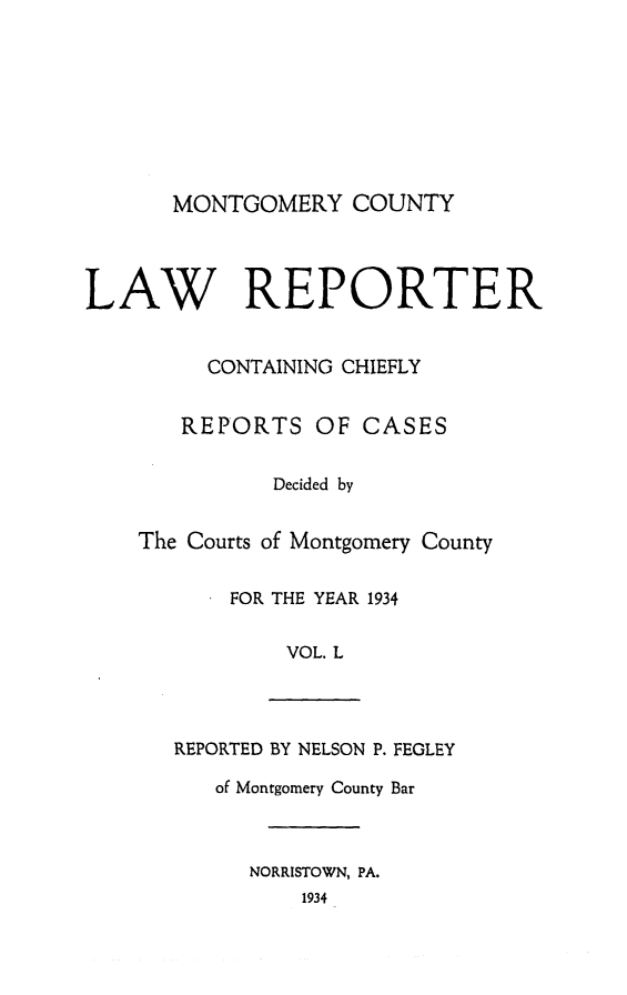 handle is hein.statereports/mntgclr0050 and id is 1 raw text is: MONTGOMERY COUNTY

LAW REPORTER
CONTAINING CHIEFLY
REPORTS OF CASES
Decided by
The Courts of Montgomery County
FOR THE YEAR 1934
VOL. L
REPORTED BY NELSON P. FEGLEY
of Montgomery County Bar
NORRISTOWN, PA.
1934


