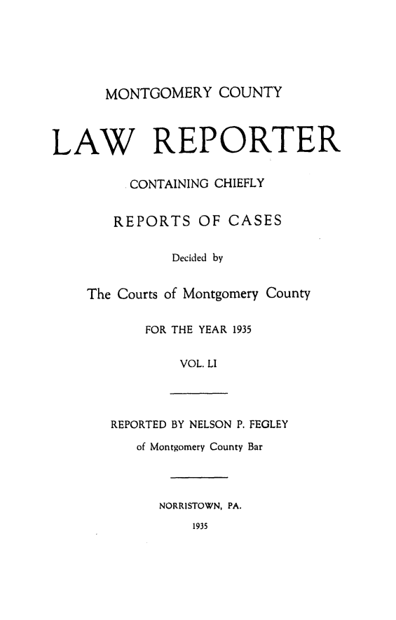 handle is hein.statereports/mntgclr0051 and id is 1 raw text is: MONTGOMERY COUNTY
LAW REPORTER
. CONTAINING CHIEFLY
REPORTS OF CASES
Decided by
The Courts of Montgomery County
FOR THE YEAR 1935
VOL. LI
REPORTED BY NELSON P. FEGLEY
of Montgomery County Bar
NORRISTOWN, PA.
1935


