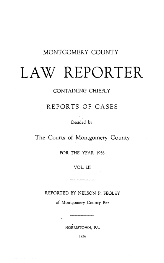 handle is hein.statereports/mntgclr0052 and id is 1 raw text is: MONTGOMERY COUNTY

LAW REPORTER
CONTAINING CHIEFLY
REPORTS OF CASES
Decided by
The Courts of Montgomery County
FOR THE YEAR 1936
VOL. LII
REPORTED BY NELSON P. FEGLEY
of Montgomery County Bar
NORRISTOWN, PA.
1936


