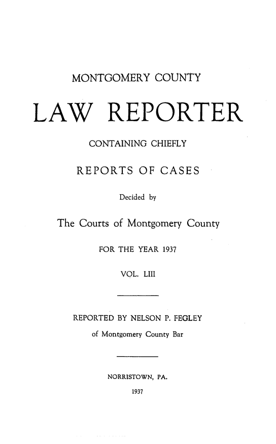 handle is hein.statereports/mntgclr0053 and id is 1 raw text is: MONTGOMERY COUNTY
LAW REPORTER
CONTAINING CHIEFLY
REPORTS OF CASES
Decided by
The Courts of Montgomery County
FOR THE YEAR 1937
VOL. LIII
REPORTED BY NELSON P. FEGLEY
of Montgomery County Bar
NORRISTOWN, PA.
1937


