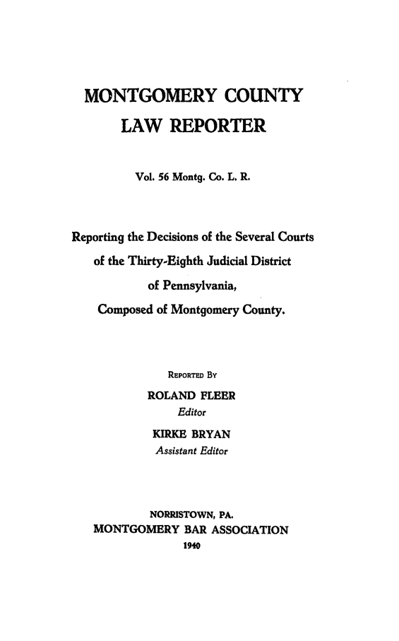 handle is hein.statereports/mntgclr0056 and id is 1 raw text is: MONTGOMERY COUNTY
LAW REPORTER
Vol. 56 Mont9. Co. L. R.
Reporting the Decisions of the Several Courts
of the Thirty-Eighth Judicial District
of Pennsylvania,
Composed of Montgomery County.
REPORTED By
ROLAND FLEER
Editor
KIRKE BRYAN
Assistant Editor
NORRISTOWN, PA.
MONTGOMERY BAR ASSOCIATION
1940


