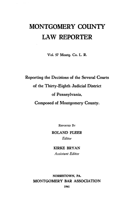 handle is hein.statereports/mntgclr0057 and id is 1 raw text is: MONTGOMERY COUNTY
LAW REPORTER
Vol. 57 Montg. Co. L. R.
Reporting the Decisions of the Several Courts
of the Thirty-Eighth Judicial District
of Pennsylvania,
Composed of Montgomery County.
REPORTED By
ROLAND FLEER
Editor
KIRKE BRYAN
Assistant Editor
NORRISTOWN, PA.
MONTGOMERY BAR ASSOCIATION
1941


