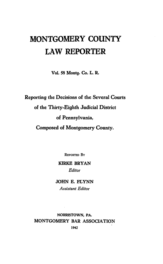 handle is hein.statereports/mntgclr0058 and id is 1 raw text is: MONTGOMERY COUNTY
LAW REPORTER
Vol. 58 Montg. Co. L. R.
Reporting the Decisions of the Several Courts
of the Thirty-Eighth Judicial District
of Pennsylvania,
Composed of Montgomery County.
REPORTED By
KIRKE BRYAN
Editor
JOHN E. FLYNN
Assistant Editor
NORRISTOWN, PA.
MONTGOMERY BAR ASSOCIATION
1942


