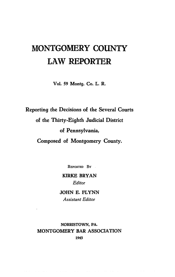 handle is hein.statereports/mntgclr0059 and id is 1 raw text is: MONTGOMERY COUNTY
LAW REPORTER
Vol. 59 Montg. Co. L. R.
Reporting the Decisions of the Several Courts
of the Thirty-Eighth Judicial District
of Pennsylvania,
Composed of Montgomery County.
REPORTED By
KIRKE BRYAN
Editor
JOHN E. FLYNN
Assistant Editor
NORRISTOWN, PA.
MONTGOMERY BAR ASSOCIATION
1943


