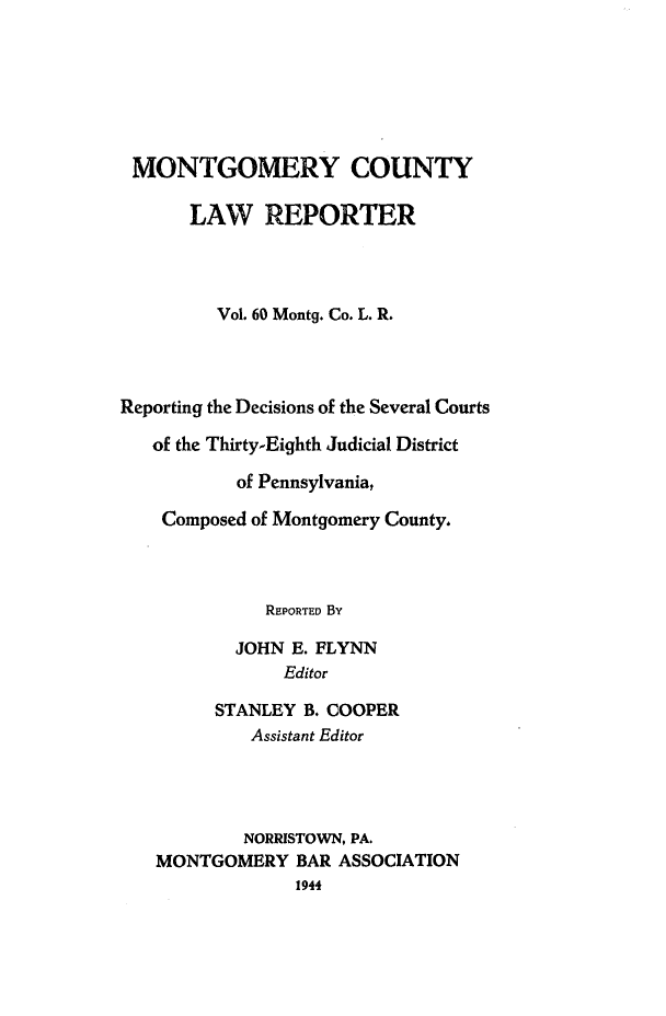 handle is hein.statereports/mntgclr0060 and id is 1 raw text is: MONTGOMERY COUNTY
LAW REPORTER
Vol. 60 Montg. Co. L. R.
Reporting the Decisions of the Several Courts
of the Thirty-Eighth Judicial District
of Pennsylvania,
Composed of Montgomery County.
REPORTED By
JOHN E. FLYNN
Editor
STANLEY B. COOPER
Assistant Editor
NORRISTOWN, PA.
MONTGOMERY BAR ASSOCIATION
1944


