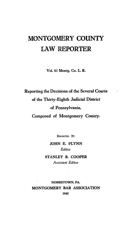 handle is hein.statereports/mntgclr0061 and id is 1 raw text is: MONTGOMERY COUNTY
LAW REPORTER
Vol. 61 Montg. Co. L. R.
Reporting the Decisions of the Several Courts
of the Thirty-Eighth Judicial District
of Pennsylvania,
Composed of Montgomery County.
REPORTED By
JOHN E. FLYNN
Editor
STANLEY B. COOPER
Assistant Editor
NORRISTOWN, PA.
MONTGOMERY BAR ASSOCIATION
1945



